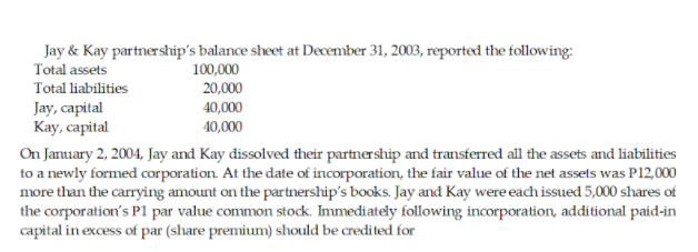 Jay & Kay partnership's balance sheet at December 31, 2003, reported the following:
Total assets
100,000
Total liabilities
20,000
Jay, capital
Кay, capital
40,000
40,000
On January 2, 2004, Jay and Kay dissolved their partnership and transferred all the assets and liabilities
to a newly formed corporation. At the date of incorporation, the fair value of the net assets was P12,000
more than the carrying amount on the partnership's books. Jay and Kay were each issued 5,000 shares of
the corporation's P1 par value common stock. Immediately following incorporation, additional paid-in
capital in excess of par (share premium) should be credited for
