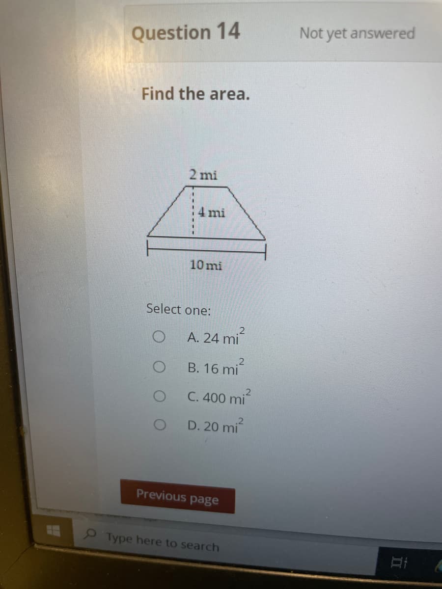 Question 14
Not yet answered
Find the area.
2 mi
4 mi
10 mi
Select one:
A. 24 mi
B. 16 mi
C. 400 mi
.2
D. 20 mi
Previous page
Type here to search
-----
