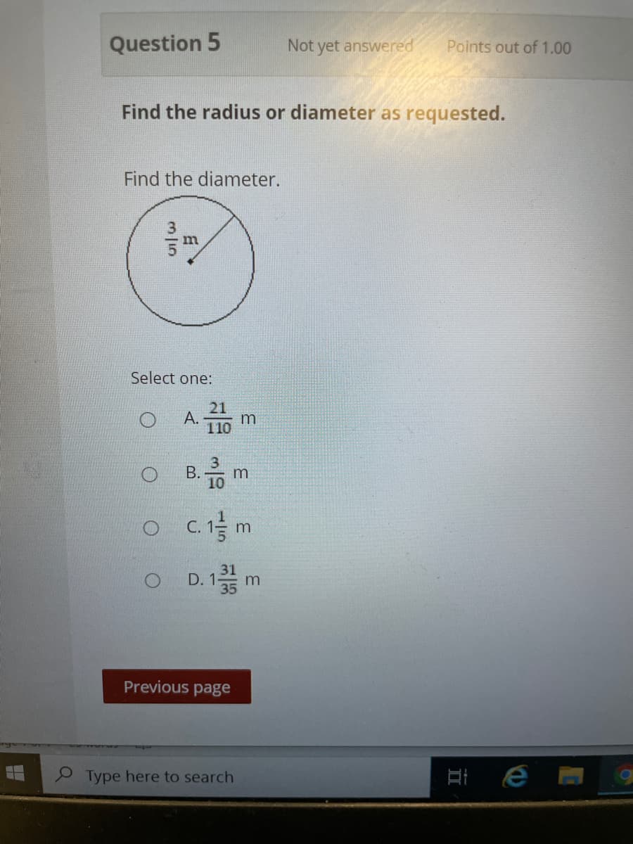 Question 5
Not yet answered
Points out of 1.00
Find the radius or diameter as requested.
Find the diameter.
Select one:
21
А.
110
В.
10
m
O D. 1
31
Previous page
9 Type here to search
