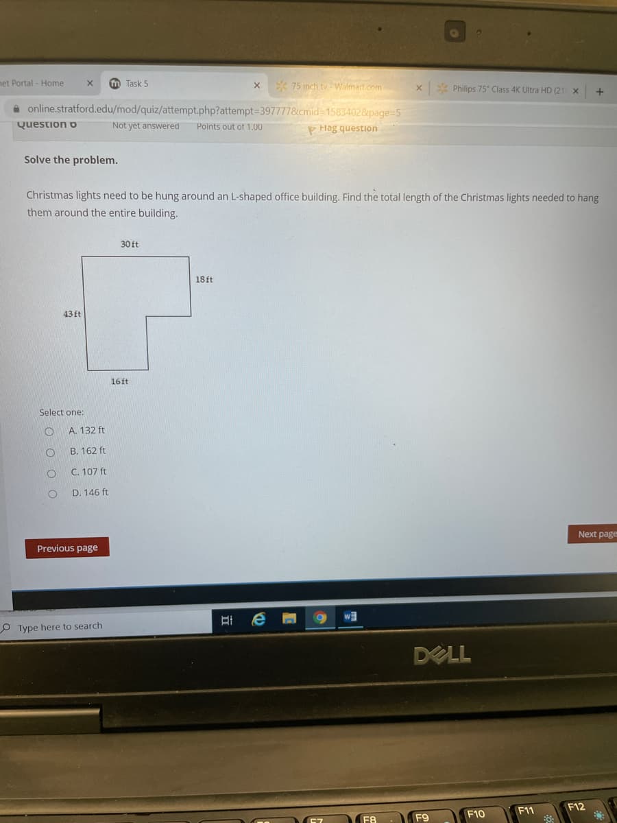 het Portal - Home
m Task 5
* 75 inch tv Walmart.com
* Philips 75" Class 4K Ultra HD (21
a online.stratford.edu/mod/quiz/attempt.php?attempt=3977778cmid-15834028&page=5
Question o
Not yet answered
Points out of 1.00
P Hag question
Solve the problem.
Christmas lights need to be hung around an L-shaped office building. Find the total length of the Christmas lights needed to hang
them around the entire building.
30 ft
18ft
43 ft
16ft
Select one:
A. 132 ft
B. 162 ft
C. 107 ft
D. 146 ft
Next page
Previous page
w]
O Type here to search
DELL
F12
F11
F10
F8
