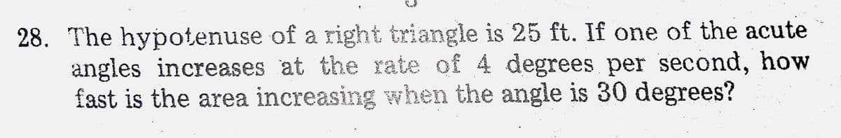 28. The hypotenuse of a right triangle is 25 ft. If one of the acute
angles increases at the rate of 4 degrees per second, how
fast is the area increasing when the angle is 30 degrees?
