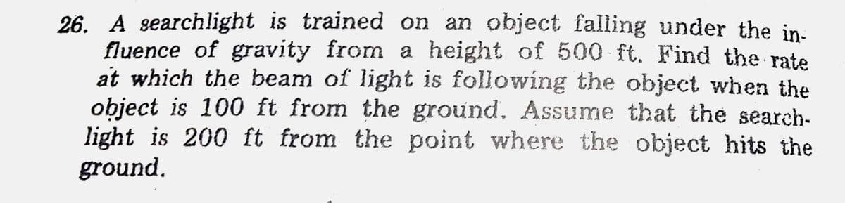 26. A searchlight is trained on an object falling under the in-
fluence of gravity from a height of 500 ft. Find the rate
at which the beam of light is following the object when the
object is 100 ft from the ground. Assume that the search-
light is 200 ft from the point where the object hits the
ground.
