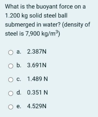 What is the buoyant force on a
1.200 kg solid steel ball
submerged in water? (density of
steel is 7,900 kg/m3)
a. 2.387N
O b. 3.691N
O c. 1.489 N
O d. 0.351 N
O e. 4.529N
