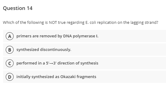 Question 14
Which of the following is NOT true regarding E. coli replication on the lagging strand?
A primers are removed by DNA polymerase I.
B synthesized discontinuously.
c) performed in a 5'-3' direction of synthesis
D initially synthesized as Okazaki fragments
