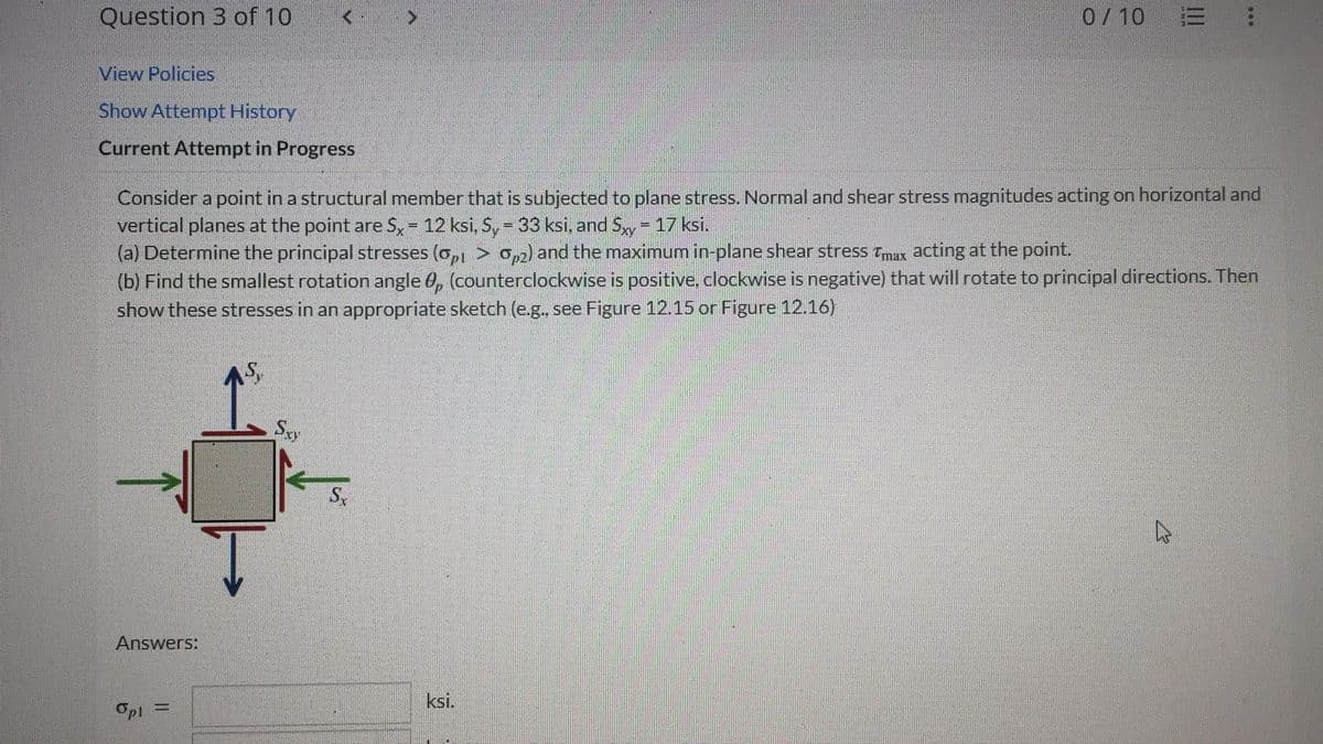 Question 3 of 10
View Policies
Show Attempt History
Current Attempt in Progress
Consider a point in a structural member that is subjected to plane stress. Normal and shear stress magnitudes acting on horizontal and
vertical planes at the point are 5x = 12 ksi, Sy = 33 ksi, and Sxy = 17 ksi.
(a) Determine the principal stresses (0,1 > 0,2) and the maximum in-plane shear stress Tmax acting at the point.
(b) Find the smallest rotation angle 0, (counterclockwise is positive, clockwise is negative) that will rotate to principal directions. Then
show these stresses in an appropriate sketch (e.g., see Figure 12.15 or Figure 12.16)
AS,
Answers:
Opl
Sxy
Sx
0/10 E
ksi.
D