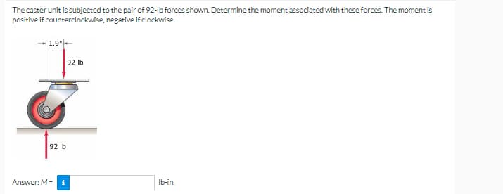 The caster unit is subjected to the pair of 92-lb forces shown. Determine the moment associated with these forces. The moment is
positive if counterclockwise, negative if clockwise.
1.9"
92 lb
Ib-in.
92 lb
i
Answer: M=