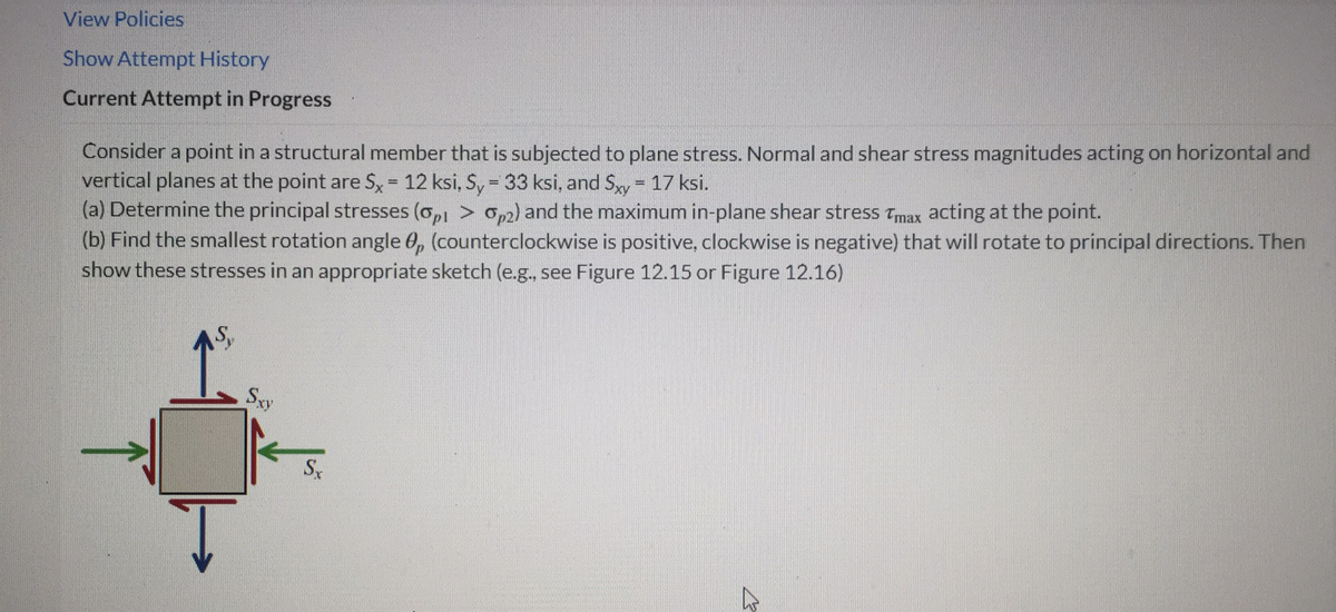 View Policies
Show Attempt History
Current Attempt in Progress
Consider a point in a structural member that is subjected to plane stress. Normal and shear stress magnitudes acting on horizontal and
vertical planes at the point are $x = 12 ksi, Sy = 33 ksi, and Sxy= 17 ksi.
(a) Determine the principal stresses (op1 > 2) and the maximum in-plane shear stress Tmax acting at the point.
(b) Find the smallest rotation angle 0, (counterclockwise is positive, clockwise is negative) that will rotate to principal directions. Then
show these stresses in an appropriate sketch (e.g., see Figure 12.15 or Figure 12.16)
T
Sxy
Sx
D