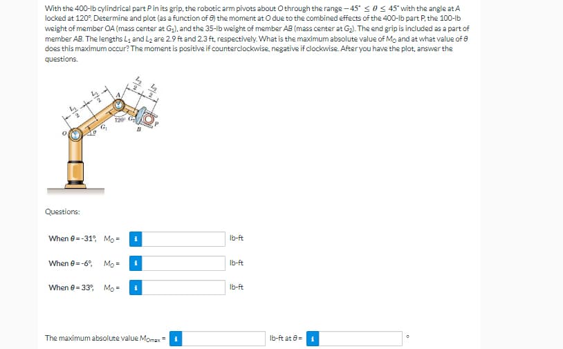 With the 400-lb cylindrical part Pin its grip, the robotic arm pivots about O through the range-45 ≤ 0 ≤ 45* with the angle at A
locked at 120%. Determine and plot (as a function of 8) the moment at O due to the combined effects of the 400-lb part P, the 100-lb
weight of member OA (mass center at G₁), and the 35-lb weight of member AB (mass center at G₂). The end grip is included as a part of
member AB. The lengths L₁ and L₂ are 2.9 ft and 2.3 ft, respectively. What is the maximum absolute value of Mo and at what value of 0
does this maximum occur? The moment is positive if counterclockwise, negative if clockwise. After you have the plot, answer the
questions.
2
lb-ft
lb-ft
lb-ft
0
1015
[o
120⁰
B
Questions:
When 0-31°, Mo= i
When 0= -6°, Mo= i
When 0-33%, Mo= i
The maximum absolute value Momax =
lb-ft at 8=
i