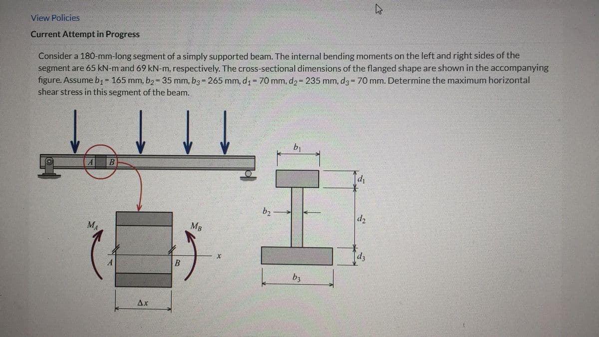 View Policies
Current Attempt in Progress
Consider a 180-mm-long segment of a simply supported beam. The internal bending moments on the left and right sides of the
segment are 65 kN-m and 69 kN-m, respectively. The cross-sectional dimensions of the flanged shape are shown in the accompanying
figure. Assume b₁ = 165 mm, b₂ = 35 mm, b3 = 265 mm, d₁ = 70 mm, d₂ = 235 mm, d3 = 70 mm. Determine the maximum horizontal
shear stress in this segment of the beam.
E
A B
MA
Ax
B
MB
X
b₂-
D
b₁