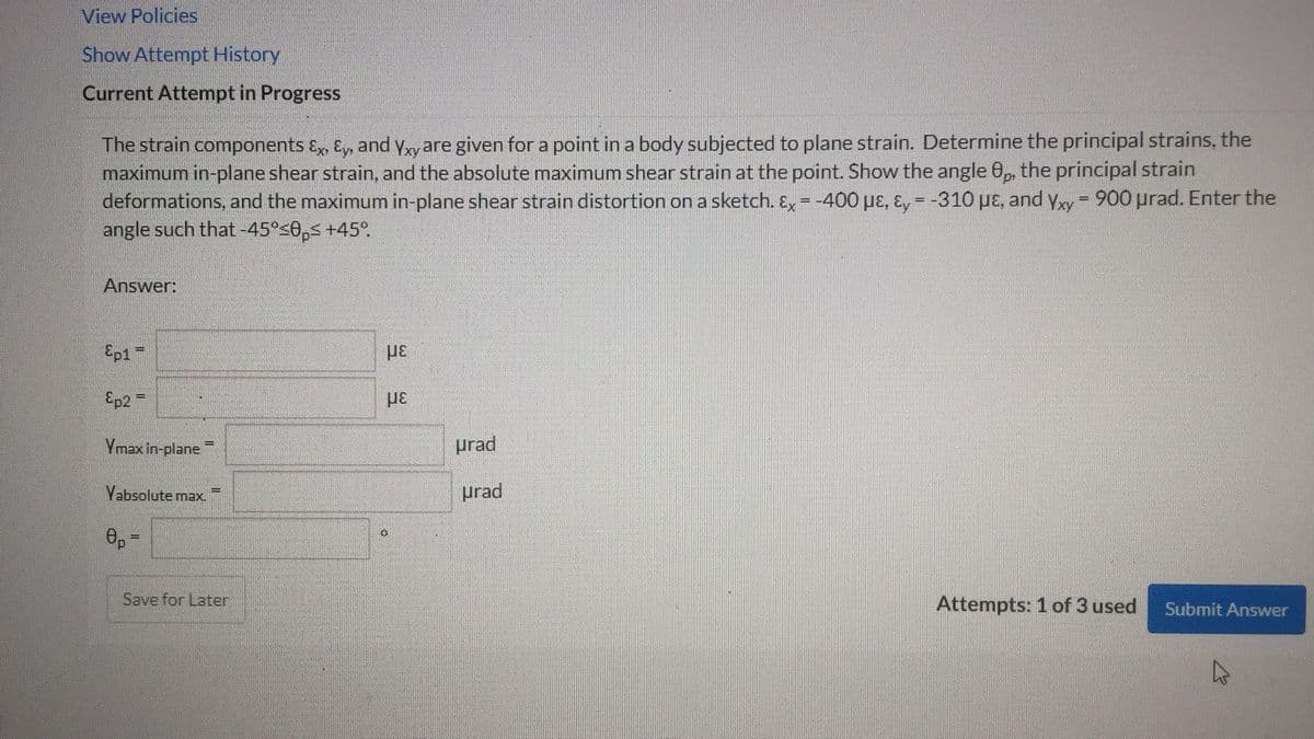 View Policies
Show Attempt History
Current Attempt in Progress
The strain components Ex, Ey, and Yxy are given for a point in a body subjected to plane strain. Determine the principal strains, the
maximum in-plane shear strain, and the absolute maximum shear strain at the point. Show the angle 8p, the principal strain
deformations, and the maximum in-plane shear strain distortion on a sketch. Ex = -400 με, Ey = -310 με, and Yxy = 900 μrad. Enter the
angle such that -45°≤0, +45°.
Answer:
Ep1 =
Ep2 =
Ymax in-plane
-
Yabsolute max.
8p=
Save for Later
με
με
0
urad
urad
Attempts: 1 of 3 used
Submit Answer
4