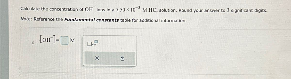 Calculate the concentration of OH ions in a 7.50 × 103 M HCl solution. Round your answer to 3 significant digits.
Note: Reference the Fundamental constants table for additional information.
2
[OH-]-M
x10
5