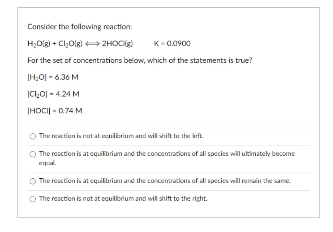 Consider the following reaction:
H2O(g) + Cl20(g) 2HOCI(g)
K = 0.0900
For the set of concentrations below, which of the statements is true?
[H2O] = 6.36 M
[Cl20] = 4.24 M
[HOCI] = 0.74 M
The reaction is not at equilibrium and will shift to the left.
O The reaction is at equilibrium and the concentrations of all species will ultimately become
equal.
The reaction is at equilibrium and the concentrations of all species will remain the same.
O The reaction is not at equilibrium and will shift to the right.
