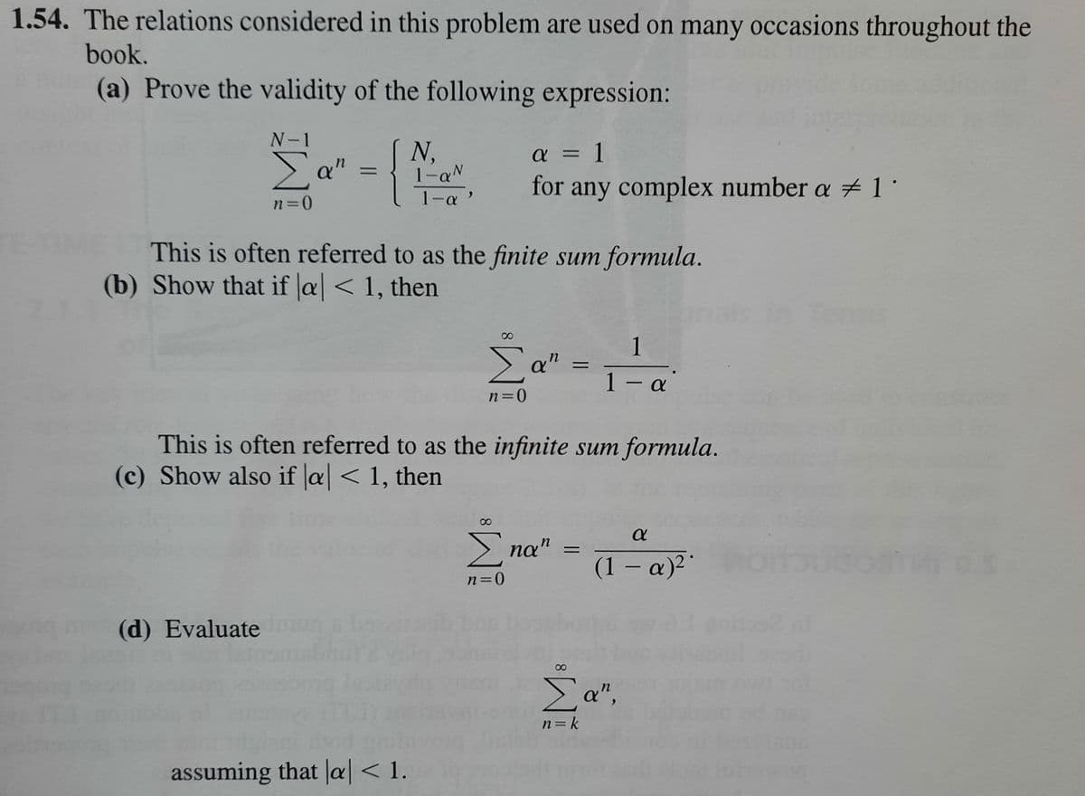 1.54. The relations considered in this problem are used on many occasions throughout the
book.
(a) Prove the validity of the following expression:
N-1
Ea"
N,
1-aN
a = 1
for any complex number a 1°
n=0
1-a '
This is often referred to as the finite sum formula.
(b) Show that if |a| < 1, then
in Tems
1
Σα
%3D
1 - a
n=0
This is often referred to as the infinite sum formula.
(c) Show also if a| < 1, then
na"
(1 – a)² *
n=0
(d) Evaluate un
80
Σα",
n= k
assuming that |al< 1.
