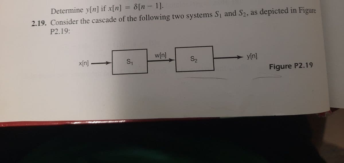 Determine y[n] if x[n] = 8[n – 1].
2.19. Consider the cascade of the following two systems S and S2, as depicted in Figure
P2.19:
%3D
w[n]
x[n] –
S1
S2
y[n]
Figure P2.19
