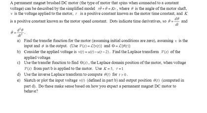 A permanent magnet brushed DC motor (the type of motor that spins when connected to a constant
voltage) can be described by the simplified model re +ở - Kv, where e is the angle of the motor shaft,
v is the voltage applied to the motor, r isa positive constant known as the motor time constant, and K
de
is a positive constant known as the motor speed constant. Dots indicate time derivatives, so ở
d'e
a) Find the transfer function for the motor (assuming initial conditions are zero), assuming v is the
input and e is the output. (Use P(s) - C(vt)) and O- ClO)
b) Consider the applied voltage is v) - t)- (t - 2). Find the Laplace transform P(s) of the
applied voltage.
c) Use the transfer function to find O(s), the Laplace domain position of the motor, when voltage
P(3) from part b is applied to the motor. Use K-5, rm1
d) Use the inverse Laplace transform to compute ) for :>0.
e) Sketch or plot the input voltage vr) (defined in part b) and output position e) (computed in
part d). Do these make sense based on how you expect a permanent magnet DC motor to
behave?
