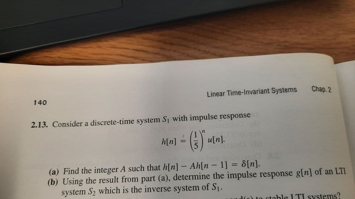 Linear Time-Invariant Systems
Chap. 2
140
2.13. Consider a discrete-time system Si with impulse response
()
h[n]
u[n].
(a) Find the integer A such that h[n] – Ah[n - 1] = d[n].
(b) Using the result from part (a), determine the impulse response g[n] of an LTI
system S2 which is the inverse system of S1.
d(o) to stable I TI systems?
