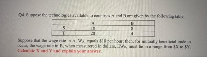 Q4. Suppose the technologies available to countries A and B are given by the following table:
A.
S
10
8
T.
20
4
Suppose that the wage rate in A, WA, equals $10 per hour; then, for mutually beneficial trade to
occur, the wage rate in B, when measurered in dollars, EWn, must lie in a range from $X to $Y.
Calculate X and Y and explain your answer.
