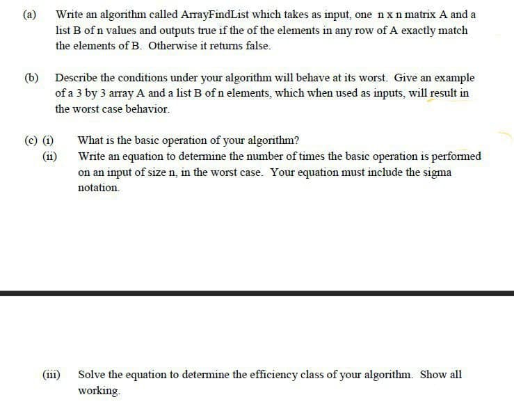 (a) Write an algorithm called ArrayFindList which takes as input, one n x n matrix A and a
list B of n values and outputs true if the of the elements in any row of A exactly match
the elements of B. Otherwise it returns false.
(b) Describe the conditions under your algorithm will behave at its worst. Give an example
of a 3 by 3 array A and a list B of n elements, which when used as inputs, will result in
the worst case behavior.
(c) (i)
What is the basic operation of your algorithm?
Write an equation to determine the number of times the basic operation is performed
on an input of size n, in the worst case. Your equation must include the sigma
(ii)
notation.
(iii)
Solve the equation to determine the efficiency class of your algorithm. Show all
working.
