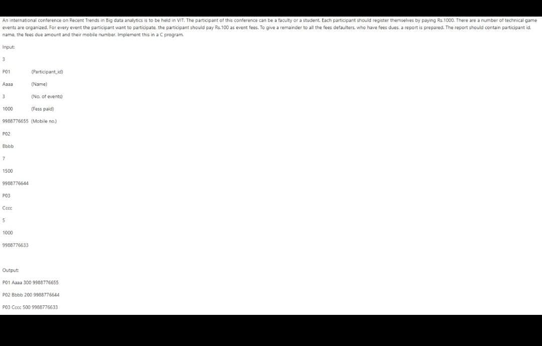An international conference on Recent Trends in Big data analytics is to be held in VIT. The participant of this conference can be a faculty or a student. Each participant should register themselves by paying Rs.1000. There are a number of technical game
events are organized. For every event the participant want to participate the participant should pay Rs.100 as event fees. To give a remainder to all the fees defaulters, who have fees dues, a report is prepared. The report should contain participant id.
name, the fees due amount and their mobile number. Implement this in a C program.
Input:
3
P01
(Participant id)
Aaaa
(Name)
3
(No. of events)
1000
(Fess paid)
9988776655 (Mobile no)
P02
Bbbb
7
1500
9988776644
P03
Cece
5
1000
9988776633
Output:
P01 Aaaa 300 9988776655
P02 Bbbb 200 9988776644
P03 Cccc 500 9988776633