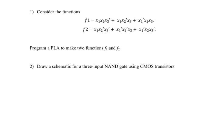 1) Consider the functions
f1 = x₁x₂x3 + x₁x₂x3 + x1²x₂x3.
f2 = x1x₂x3 + x1x₂x3 + x1x2x3².
Program a PLA to make two functions f₁ and f₂
2) Draw a schematic for a three-input NAND gate using CMOS transistors.