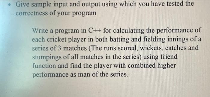 • Give sample input and output using which you have tested the
correctness of your program
Write a program in C++ for calculating the performance of
each cricket player in both batting and fielding innings of a
series of 3 matches (The runs scored, wickets, catches and
stumpings of all matches in the series) using friend
function and find the player with combined higher
performance as man of the series.