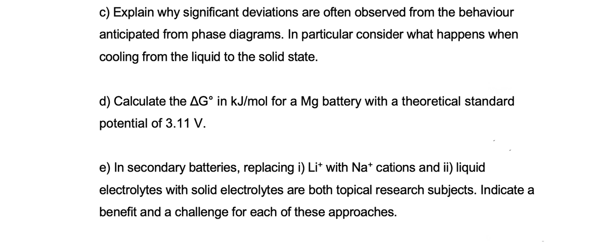 c) Explain why significant deviations are often observed from the behaviour
anticipated from phase diagrams. In particular consider what happens when
cooling from the liquid to the solid state.
d) Calculate the AG° in kJ/mol for a Mg battery with a theoretical standard
potential of 3.11 V.
e) In secondary batteries, replacing i) Lit with Na* cations and ii) liquid
electrolytes with solid electrolytes are both topical research subjects. Indicate a
benefit and a challenge for each of these approaches.