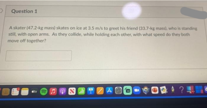 Question 1
A skater (47.2-kg mass) skates on ice at 3.5 m/s to greet his friend (33.7-kg mass), who is standing
still, with open arms. As they collide, while holding each other, with what speed do they both
move off together?
#tv
S
A
ONT
8