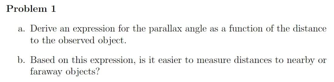 Problem 1
a. Derive an expression for the parallax angle as a function of the distance
to the observed object.
b. Based on this expression, is it easier to measure distances to nearby or
faraway objects?