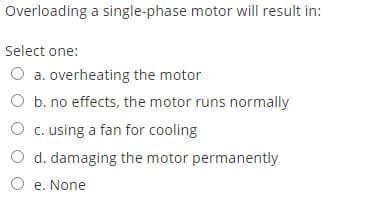 Overloading a single-phase motor will result in:
Select one:
O a. overheating the motor
O b. no effects, the motor runs normally
O c. using a fan for cooling
d. damaging the motor permanently
O e. None
