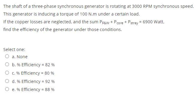 The shaft of a three-phase synchronous generator is rotating at 3000 RPM synchronous speed.
This generator is inducing a torque of 100 N.m under a certain load.
If the copper losses are neglected, and the sum Prgw + Pcore + Pstray = 6900 Watt,
find the efficiency of the generator under those conditions.
Select one:
O a. None
O b. % Efficiency = 82 %
O c. % Efficiency = 80 %
O d. % Efficiency = 92 %
O e. % Efficiency = 88 %
%3D
