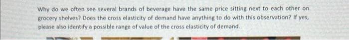 Why do we often see several brands of beverage have the same price sitting next to each other on
grocery shelves? Does the cross elasticity of demand have anything to do with this observation? If yes,
please also identify a possible range of value of the cross elasticity of demand.