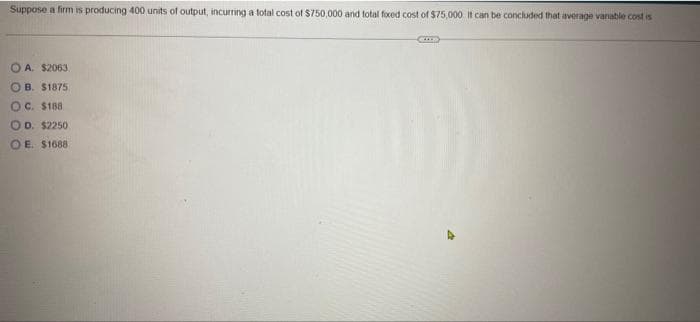 Suppose a firm is producing 400 units of output, incurring a total cost of $750,000 and total foxed cost of $75,000 it can be concluded that average variable cost is
OA. $2063.
OB. $1875
OC. $188
OD. $2250
OE. $1688
Cup