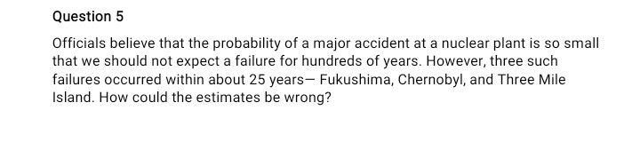 Question 5
Officials believe that the probability of a major accident at a nuclear plant is so small
that we should not expect a failure for hundreds of years. However, three such
failures occurred within about 25 years- Fukushima, Chernobyl, and Three Mile
Island. How could the estimates be wrong?