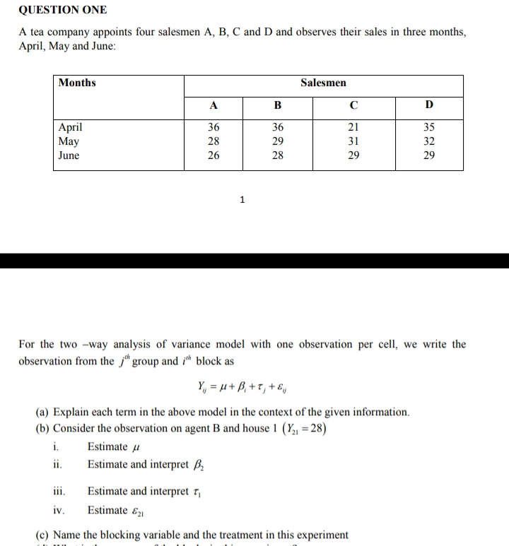 QUESTION ONE
A tea company appoints four salesmen A, B, C and D and observes their sales in three months,
April, May and June:
Months
April
May
June
A
36
28
26
i.
ii.
1
B
36
29
28
Salesmen
C
21
31
29
For the two-way analysis of variance model with one observation per cell, we write the
observation from the jh group and ih block as
Y₁ = μ+ B₁+t, + &
(a) Explain each term in the above model in the context of the given information.
(b) Consider the observation on agent B and house 1 (Y₂₁ = 28)
Estimate u
Estimate and interpret ₂
D
35
32
29
iii.
Estimate and interpret 7₁
iv.
Estimate 21
(c) Name the blocking variable and the treatment in this experiment