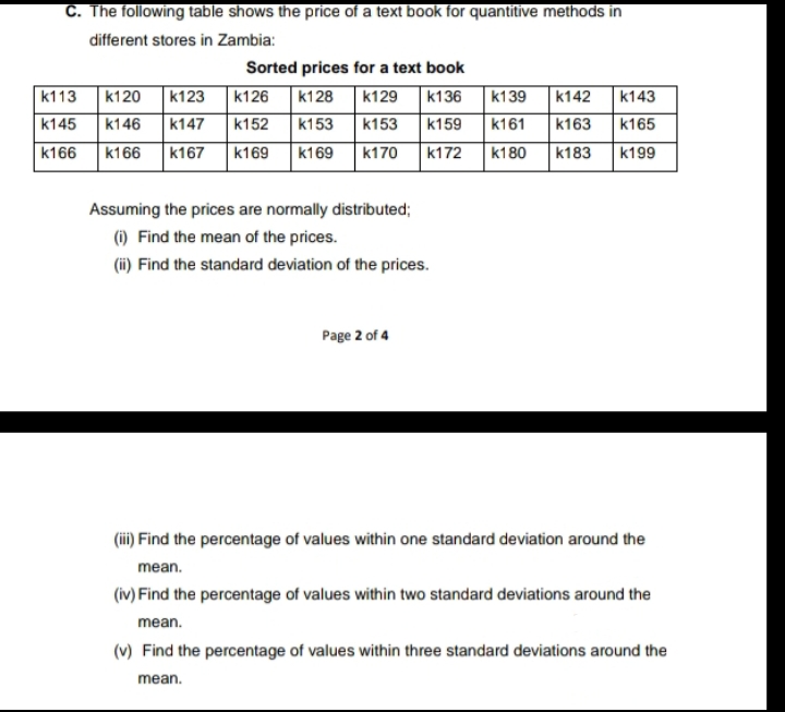 C. The following table shows the price of a text book for quantitive methods in
different stores in Zambia:
Sorted prices for a text book
k126 k128 k129 k136
k152 k153
k166 k167 k169 k169
k113 k120 k123
k145 k146 k147
k166
k139 k142 k143
k153 k159 k161 k163 k165
k170 k172 k180 k183 k199
Assuming the prices are normally distributed;
(i) Find the mean of the prices.
(ii) Find the standard deviation of the prices.
Page 2 of 4
(iii) Find the percentage of values within one standard deviation around the
mean.
(iv) Find the percentage of values within two standard deviations around the
mean.
(v) Find the percentage of values within three standard deviations around the
mean.