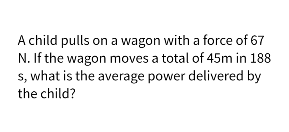 A child pulls on a wagon with a force of 67
N. If the wagon moves a total of 45m in 188
s, what is the average power delivered by
the child?
