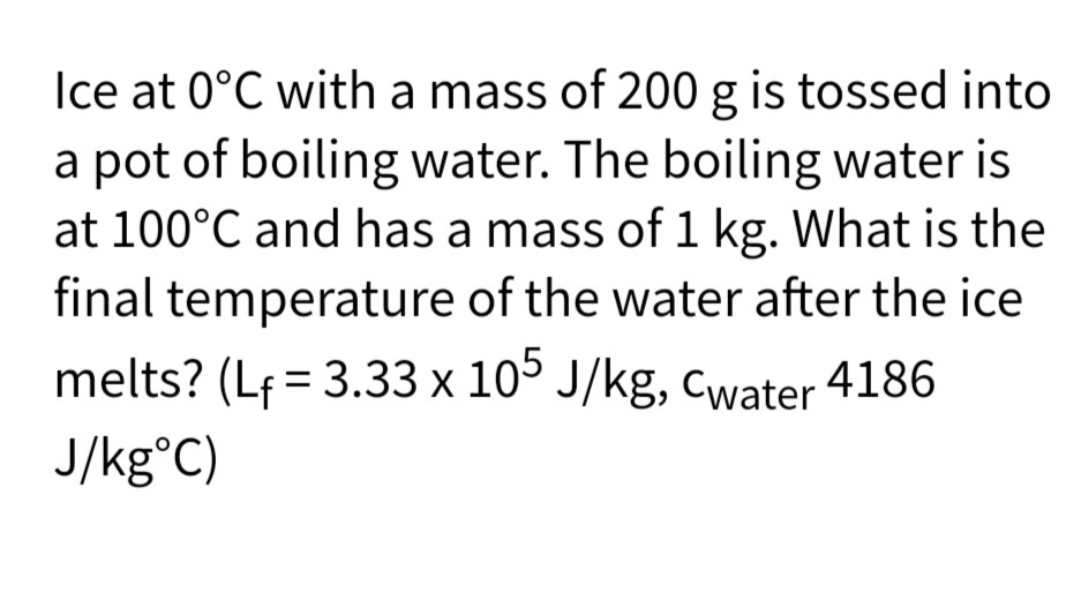 Ice at 0°C with a mass of 200 g is tossed into
a pot of boiling water. The boiling water is
at 100°C and has a mass of 1 kg. What is the
final temperature of the water after the ice
melts? (Lf = 3.33 x 10° J/kg, cwater 4186
J/kg°C)
