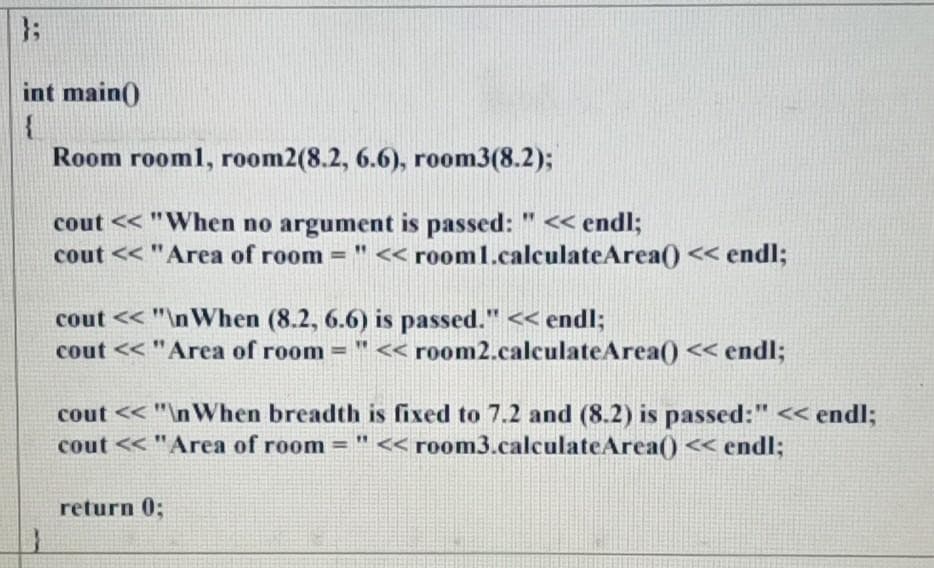 }3;
int main()
Room rooml, room2(8.2, 6.6), room3(8.2);
cout << "When no argument is passed: " << endl;
cout << "Area of room = " << room1.calculateArea() << endl;
cout << "\nWhen (8.2, 6.6) is passed." << endl;
cout << "Area of room = " << room2.calculateArea() << endl;
cout << "\nWhen breadth is fixed to 7.2 and (8.2) is passed:" < endl;
cout << "Area of room = "<< room3.calculateArea() « endl;
return 0;
