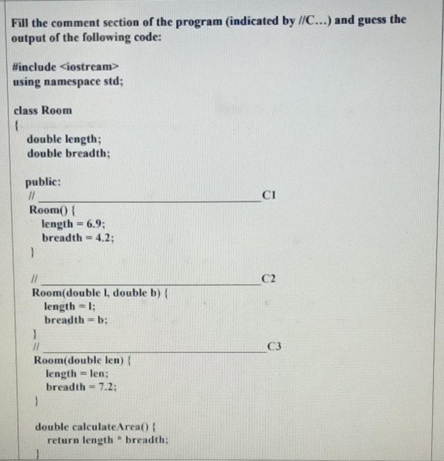 Fill the comment section of the program (indicated by //C...) and guess the
output of the following code:
#include <iostream>
using namespace std;
class Room
double length;
double breadth;
public:
CI
Room() {
length 6.9;
breadth = 4.2;
%3D
C2
Room(double I, double b) {
length = 1;
breadth b;
%3D
C3
Room(double len) {
length = len;
breadth = 7.2;
%3D
double calculateArea() !
return length * breadth:
