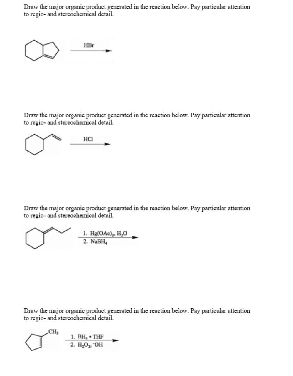 Draw the major organic product generated in the reaction below. Pay particular attention
to regio- and stereochemical detail.
HBr
Draw the major organic product generated in the reaction below. Pay particular attention
to regio- and stereochemical detail.
HCI
Draw the major organic product generated in the reaction below. Pay particular attention
to regio- and stereochemical detail.
1. Hg(OAc)₂, H₂O
2. NaBH,
Draw the major organic product generated in the reaction below. Pay particular attention
to regio- and stereochemical detail.
CH₂
1. BH, THF
2. H₂O₂, OH