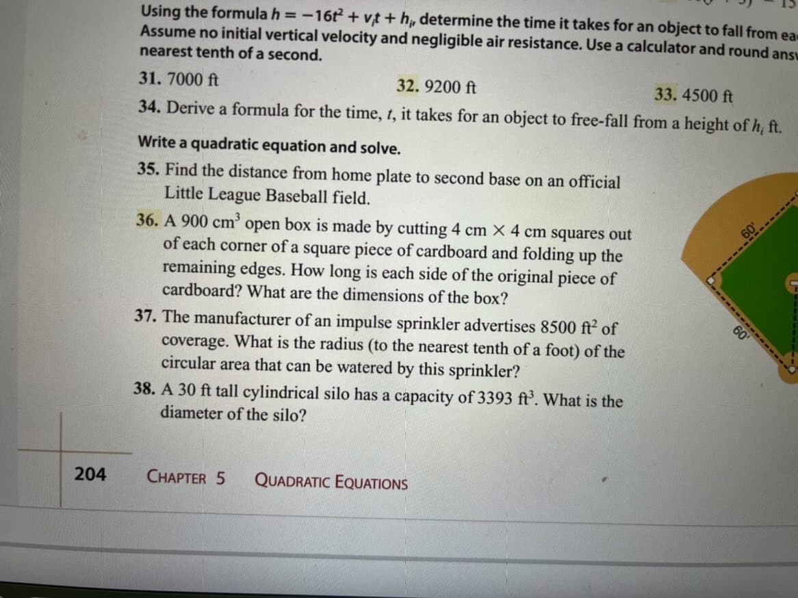 Using the formula h =-16t + vt + h, determine the time it takes for an object to fall from ea
Assume no initial vertical velocity and negligible air resistance. Use a calculator and round ansy
nearest tenth of a second.
32. 9200 ft
33.4500 ft
31. 7000 ft
34. Derive a formula for the time, t, it takes for an object to free-fall from a height of h, ft.
Write a quadratic equation and solve.
35. Find the distance from home plate to second base on an official
Little League Baseball field.
36. A 900 cm' open box is made by cutting 4 cm X 4 cm squares out
of each corner of a square piece of cardboard and folding up the
remaining edges. How long is each side of the original piece of
cardboard? What are the dimensions of the box?
60'
37. The manufacturer of an impulse sprinkler advertises 8500 ft² of
coverage. What is the radius (to the nearest tenth of a foot) of the
circular area that can be watered by this sprinkler?
38. A 30 ft tall cylindrical silo has a capacity of 3393 ft’. What is the
diameter of the silo?
204
CHAPTER 5
QUADRATIC EQUATIONS
----R------
