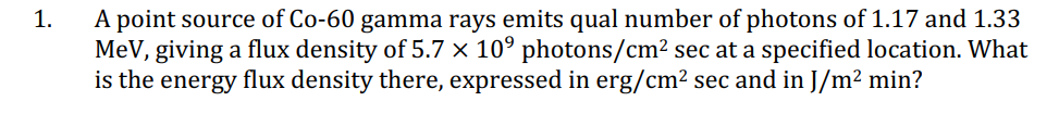 1.
A point source of Co-60 gamma rays emits qual number of photons of 1.17 and 1.33
MeV, giving a flux density of 5.7 × 10⁹ photons/cm² sec at a specified location. What
is the energy flux density there, expressed in erg/cm² sec and in J/m² min?