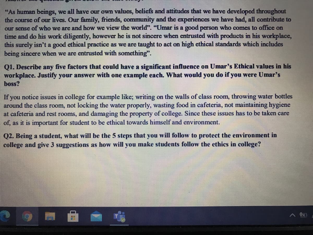 "As human beings, we all have our own values, beliefs and attitudes that we have developed throughout
the course of our lives. Our family, friends, community and the experiences we have had, all contribute to
our sense of who we are and how we view the world". "Umar is a good person who comes to office on
time and do his work diligently, however he is not sincere when entrusted with products in his workplace,
this surely isn't a good ethical practice as we are taught to act on high ethical standards which includes
being sincere when we are entrusted with something".
Q1. Describe any five factors that could have a significant influence on Umar's Ethical values in his
workplace. Justify your answer with one example each. What would you do if you were Umar's
boss?
If you notice issues in college for example like; writing on the walls of class room, throwing water bottles
around the class room, not locking the water properly, wasting food in cafeteria, not maintaining hygiene
at cafeteria and rest rooms, and damaging the property of college. Since these issues has to be taken care
of, as it is important for student to be ethical towards himself and environment.
Q2. Being a student, what will be the 5 steps that you will follow to protect the environment in
college and give 3 suggestions as how will you make students follow the ethics in college?
ヘ
