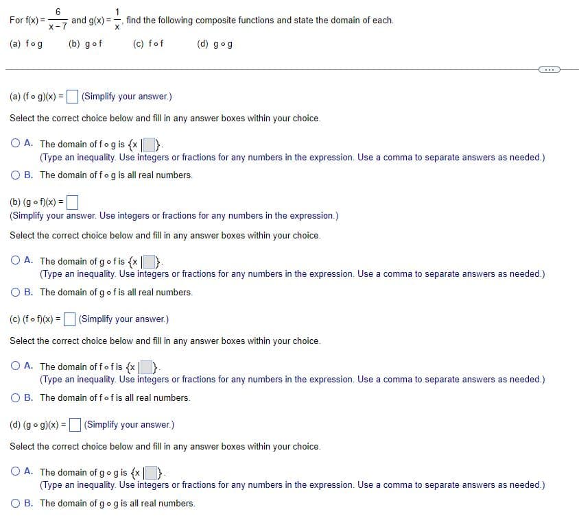 For
f(x) =
(a) fog
6
X-7
1
and g(x)=, find the following composite functions and state the domain of each.
X
(b) gof
(c) fof
(d) gog
(a) (fog)(x) = (Simplify your answer.)
Select the correct choice below and fill in any answer boxes within your choice.
O A. The domain of fog is {x}.
(Type an inequality. Use integers or fractions for any numbers in the expression. Use a comma to separate answers as needed.)
O B. The domain off og is all real numbers.
(b) (gof)(x) =
(Simplify your answer. Use integers or fractions for any numbers in the expression.)
Select the correct choice below and fill in any answer boxes within your choice.
...
O A. The domain of g ofis {x}.
(Type an inequality. Use integers or fractions for any numbers in the expression. Use a comma to separate answers as needed.)
O B. The domain of g of is all real numbers.
(c) (f of)(x) = (Simplify your answer.)
Select the correct choice below and fill in any answer boxes within your choice.
O A. The domain off of is {x}.
(Type an inequality. Use integers or fractions for any numbers in the expression. Use a comma to separate answers as needed.)
O B. The domain off of is all real numbers.
(d) (gog)(x) =
(Simplify your answer.)
Select the correct choice below and fill in any answer boxes within your choice.
O A. The domain of g og is {x}.
(Type an inequality. Use integers or fractions for any numbers in the expression. Use a comma to separate answers as needed.)
O B. The domain of g og is all real numbers.