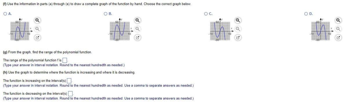 (f) Use the information in parts (a) through (e) to draw a complete graph of the function by hand. Choose the correct graph below.
O A.
O B.
Q
G
(g) From the graph, find the range of the polynomial function.
The range of the polynomial function fis
(Type your answer in interval notation. Round to the nearest hundredth as needed.)
(h) Use the graph to determine where the function is increasing and where it is decreasing.
The function is increasing on the interval(s).
(Type your answer in interval notation. Round to the nearest hundredth as needed. Use a comma to separate answers as needed.)
The function is decreasing on the interval(s).
(Type your answer in interval notation. Round to the nearest hundredth as needed. Use a comma to separate answers as needed.)
O C.
✔
O D.
E
e
17