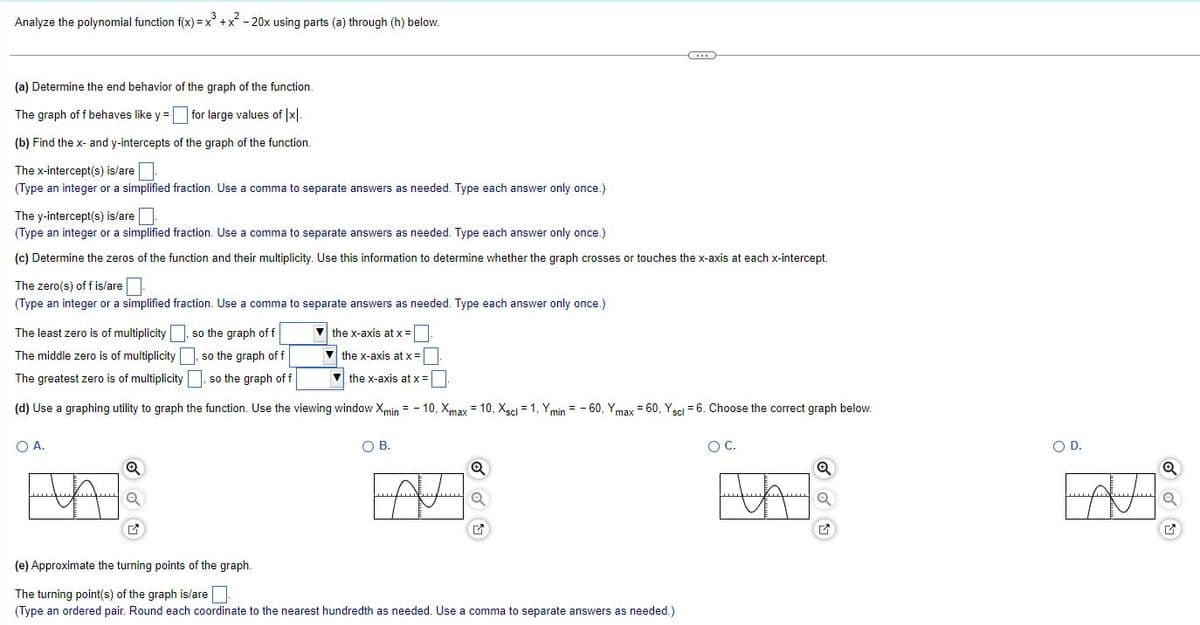 Analyze the polynomial function f(x) = x³ + x² - 20x using parts (a) through (h) below.
(a) Determine the end behavior of the graph of the function.
The graph of f behaves like y = for large values of |x|.
(b) Find the x- and y-intercepts of the graph of the function.
The x-intercept(s) is/are
(Type an integer or a simplified fraction. Use a comma to separate answers as needed. Type each answer only once.)
The y-intercept(s) is/are
(Type an integer or a simplified fraction. Use a comma to separate answers as needed. Type each answer only once.)
(c) Determine the zeros of the function and their multiplicity. Use this information to determine whether the graph crosses or touches the x-axis at each x-intercept.
The zero(s) of f is/are
(Type an integer or a simplified fraction. Use a comma to separate answers as needed. Type each answer only once.)
The least zero is of multiplicity, so the graph of f
The middle zero is of multiplicity so the graph of f
The greatest zero is of multiplicity, so the graph of f
(d) Use a graphing utility to graph the function. Use the viewing window Xmin=-10, Xmax = 10, Xscl = 1, Ymin - 60, Ymax = 60, Y scl = 6. Choose the correct graph below.
O A.
Q
Q
the x-axis at x =
the x-axis at x =
the x-axis at x =
O B.
C
Q
(e) Approximate the turning points of the graph.
The turning point(s) of the graph is/are
(Type an ordered pair. Round each coordinate to the nearest hundredth as needed. Use a comma to separate answers as needed.)
O C.
HA
O D.
A
Q