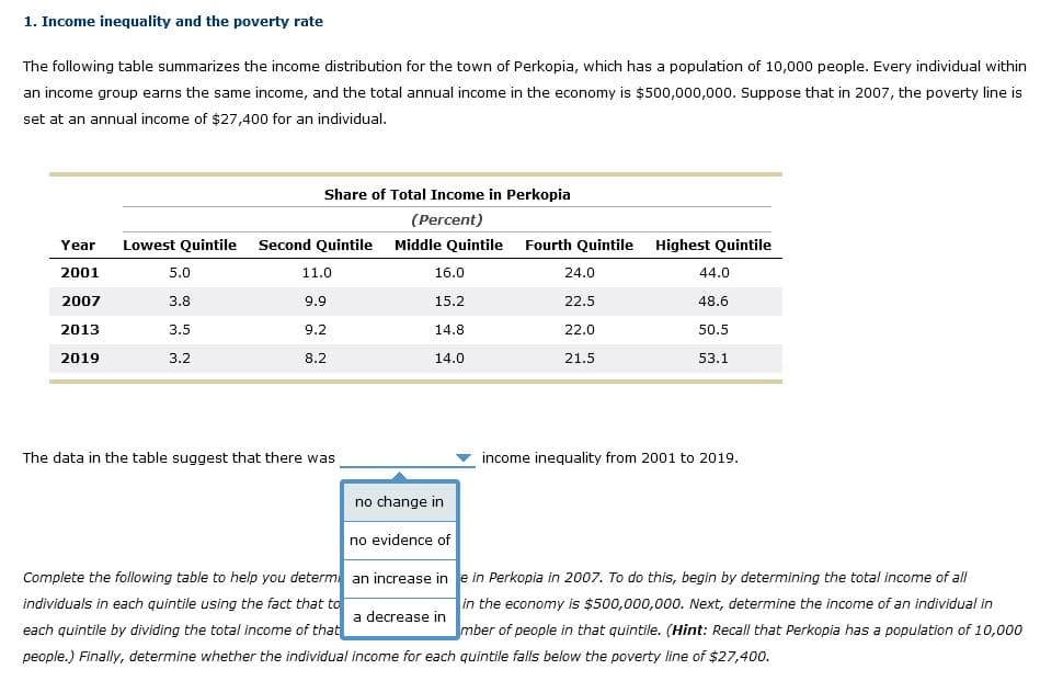 1. Income inequality and the poverty rate
The following table summarizes the income distribution for the town of Perkopia, which has a population of 10,000 people. Every individual within
an income group earns the same income, and the total annual income in the economy is $500,000,000. Suppose that in 2007, the poverty line is
set at an annual income of $27,400 for an individual.
Year
2001
2007
2013
2019
Lowest Quintile Second Quintile
5.0
3.8
Share of Total Income in Perkopia
(Percent)
3.5
3.2
11.0
9.9
9.2
8.2
The data in the table suggest that there was
Middle Quintile Fourth Quintile
16.0
15.2
14.8
14.0
no change in
no evidence of
24.0
22.5
22.0
21.5
Highest Quintile
44.0
48.6
50.5
53.1
income inequality from 2001 to 2019.
Complete the following table to help you determ an increase ine in Perkopia in 2007. To do this, begin by determining the total income of all
individuals in each quintile using the fact that to
in the economy is $500,000,000. Next, determine the income of an individual in
a decrease in
each quintile by dividing the total income of that
mber of people in that quintile. (Hint: Recall that Perkopia has a population of 10,000
people.) Finally, determine whether the individual income for each quintile falls below the poverty line of $27,400.