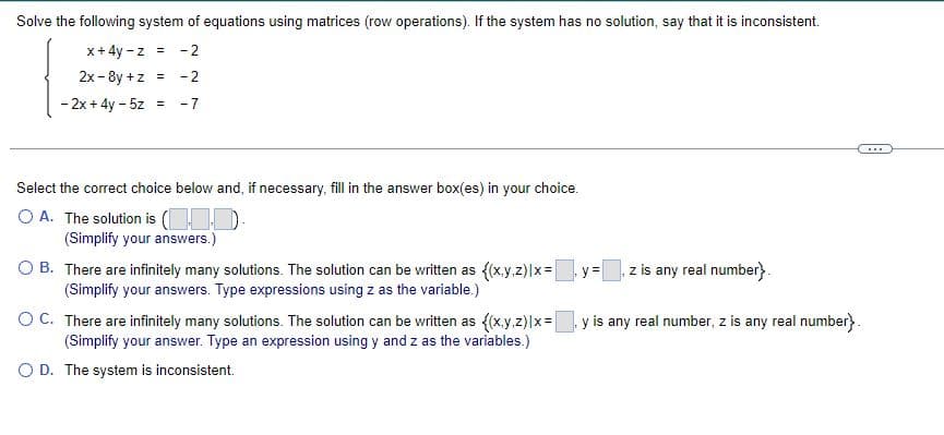 Solve the following system of equations using matrices (row operations). If the system has no solution, say that it is inconsistent.
x + 4y -z = -2
2x-8y +z = -2
- 2x+4y- 5z = -7
Select the correct choice below and, if necessary, fill in the answer box(es) in your choice.
OA. The solution is (1.0).
(Simplify your answers.)
O B.
There are infinitely many solutions. The solution can be written as {(x,y,z)|x=y=
(Simplify your answers. Type expressions using z as the variable.)
z is any real number}.
OC. There are infinitely many solutions. The solution can be written as {(x,y,z)|x= , y is any real number, z is any real number}.
(Simplify your answer. Type an expression using y and zas the variables.)
O D. The system is inconsistent.