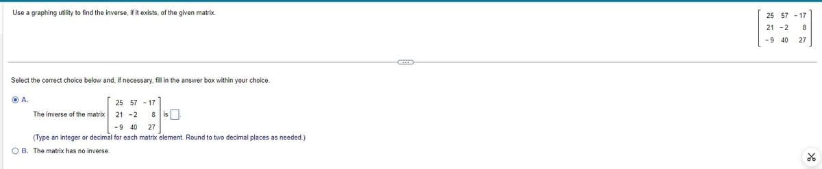 Use a graphing utility to find the inverse, if it exists, of the given matrix.
Select the correct choice below and, if necessary, fill in the answer box within your choice.
OA.
The inverse of the matrix
25 57 - 17
21-2 8 is
-9 40 27
(Type an integer or decimal for each matrix element. Round to two decimal places as needed.)
O B. The matrix has no inverse.
25 57 - 17
21 - 2
8
-9 40
27
४