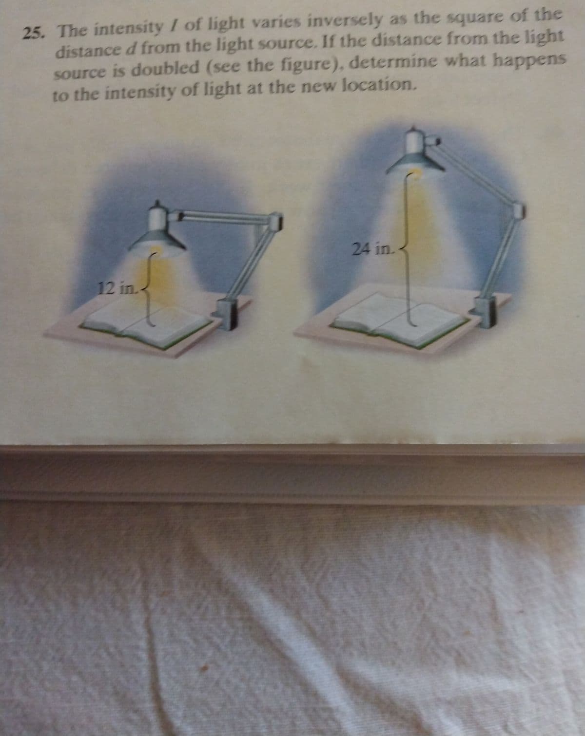 25. The intensity I of light varies inversely as the square of the
distance d from the light source. If the distance from the light
source is doubled (see the figure), determine what happens
to the intensity of light at the new location.
24 in.<
12 in.
